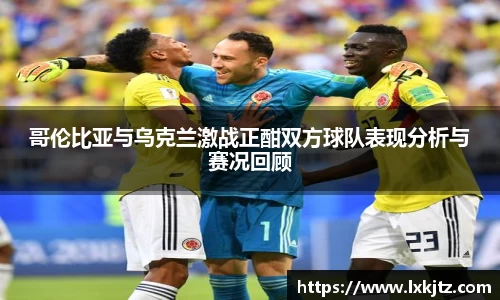 哥伦比亚与乌克兰激战正酣双方球队表现分析与赛况回顾